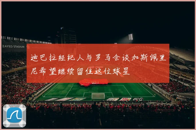 迪巴拉经纪人与罗马会谈加斯佩里尼希望继续留住这位球星