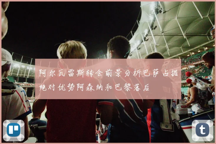 阿尔瓦雷斯转会前景分析巴萨占据绝对优势阿森纳和巴黎落后