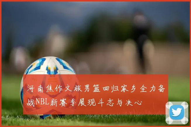 河南焦作文旅男篮回归家乡全力备战NBL新赛季展现斗志与决心