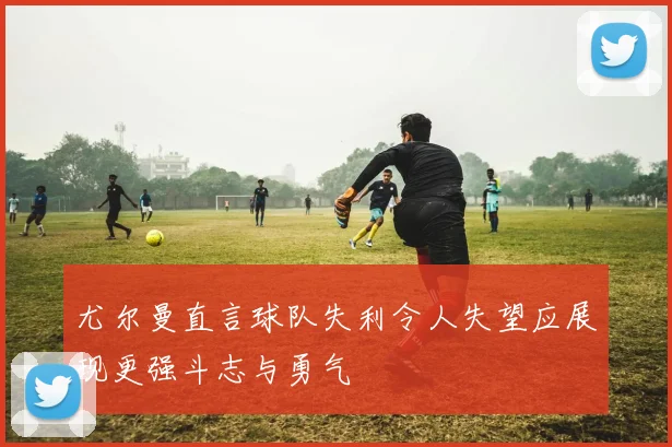 尤尔曼直言球队失利令人失望应展现更强斗志与勇气