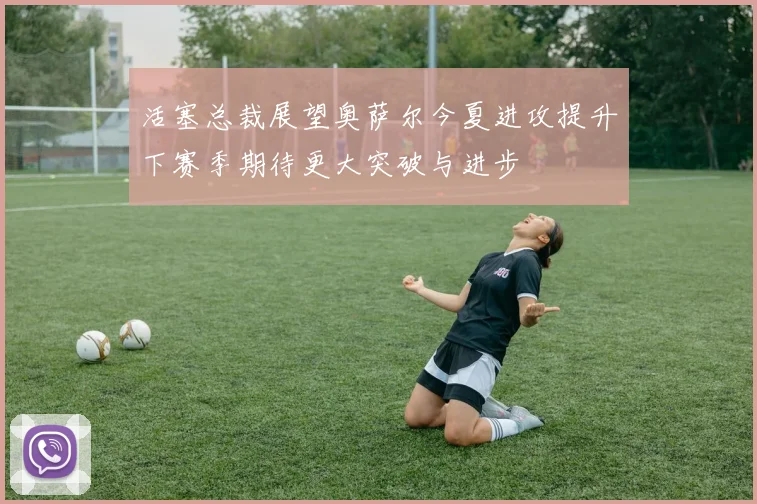 活塞总裁展望奥萨尔今夏进攻提升下赛季期待更大突破与进步