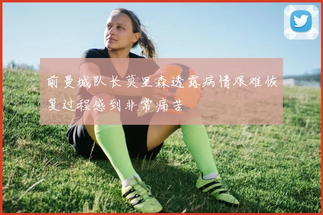 前曼城队长莫里森透露病情艰难恢复过程感到非常痛苦