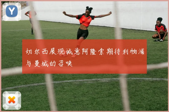 切尔西展现诚意阿隆索期待利物浦与曼城的召唤
